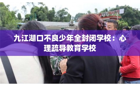 九江湖口不良少年全封闭学校：心理疏导教育学校