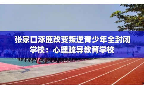 张家口涿鹿改变叛逆青少年全封闭学校：心理疏导教育学校