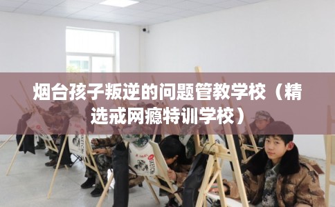 烟台孩子叛逆的问题管教学校（精选戒网瘾特训学校）