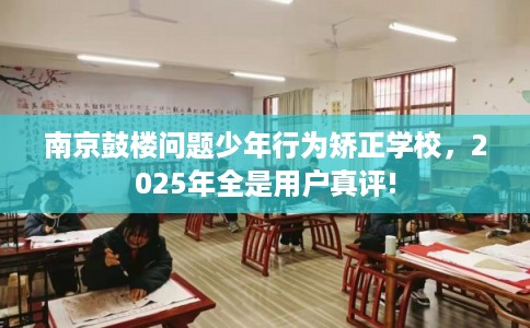 南京鼓楼问题少年行为矫正学校，2025年全是用户真评!