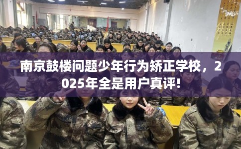 南京鼓楼问题少年行为矫正学校，2025年全是用户真评!