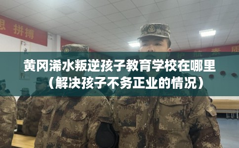 黄冈浠水叛逆孩子教育学校在哪里（解决孩子不务正业的情况）