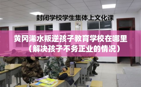 黄冈浠水叛逆孩子教育学校在哪里（解决孩子不务正业的情况）