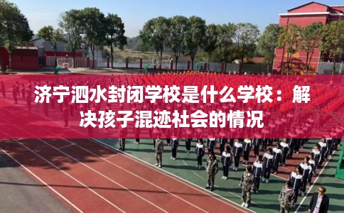 济宁泗水封闭学校是什么学校：解决孩子混迹社会的情况