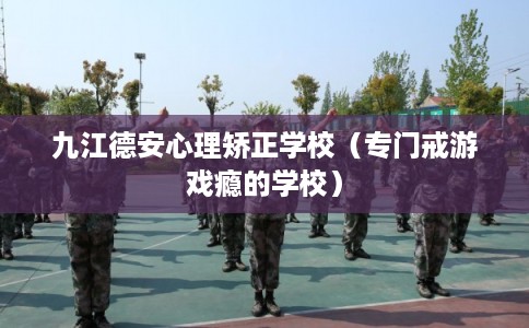 九江德安心理矫正学校（专门戒游戏瘾的学校）
