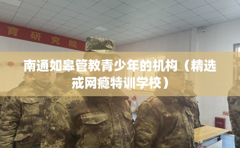 南通如皋管教青少年的机构（精选戒网瘾特训学校）