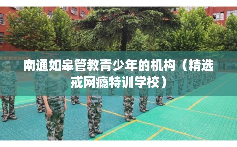 南通如皋管教青少年的机构（精选戒网瘾特训学校）