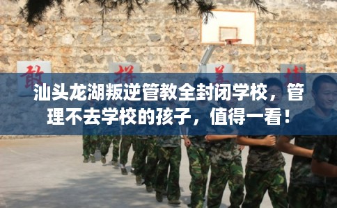 汕头龙湖叛逆管教全封闭学校，管理不去学校的孩子，值得一看！