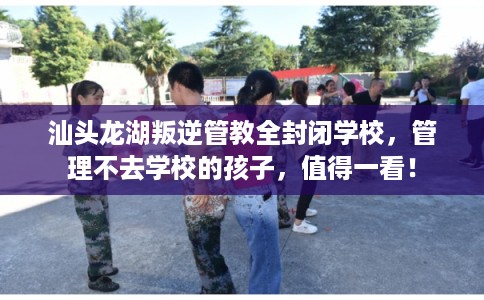 汕头龙湖叛逆管教全封闭学校，管理不去学校的孩子，值得一看！