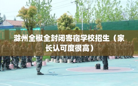 滁州全椒全封闭寄宿学校招生（家长认可度很高）