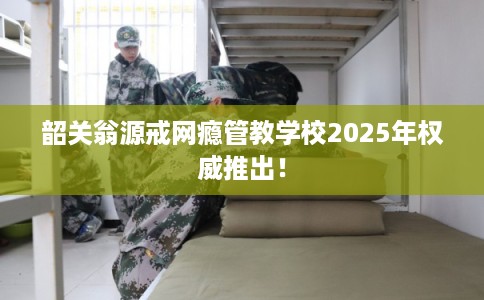 韶关翁源戒网瘾管教学校2025年权威推出! 韶关翁源戒网瘾管教学校2025年权威推出!