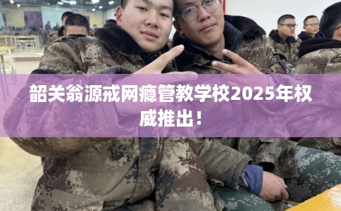 韶关翁源戒网瘾管教学校2025年权威推出！
