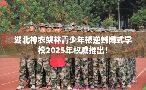 湖北神农架林青少年叛逆封闭式学校2025年权威推出！