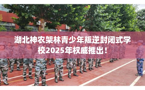 湖北神农架林青少年叛逆封闭式学校2025年权威推出！