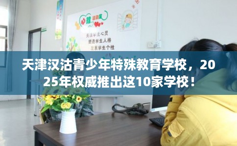 天津汉沽青少年特殊教育学校，2025年权威推出这10家学校！