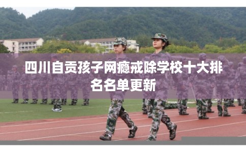 四川自贡孩子网瘾戒除学校十大排名名单更新
