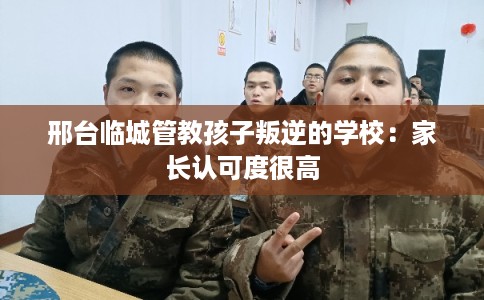 邢台临城管教孩子叛逆的学校:家长认可度很高 邢台临城管教孩子叛逆的学校:家长认可度很高