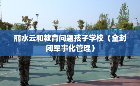 丽水云和教育问题孩子学校（全封闭军事化管理）
