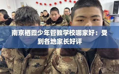 南京栖霞少年管教学校哪家好：受到各地家长好评