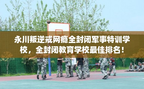 永川叛逆戒网瘾全封闭军事特训学校,全封闭教育学校最佳排名! 永川叛逆戒网瘾全封闭军事特训学校,全封闭教育学校最佳排名!