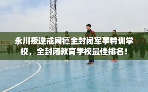 永川叛逆戒网瘾全封闭军事特训学校,全封闭教育学校最佳排名! 永川叛逆戒网瘾全封闭军事特训学校,全封闭教育学校最佳排名!