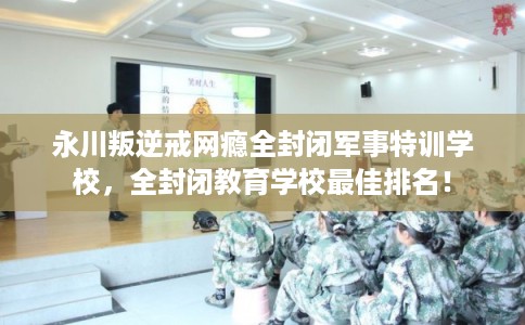 永川叛逆戒网瘾全封闭军事特训学校，全封闭教育学校最佳排名！