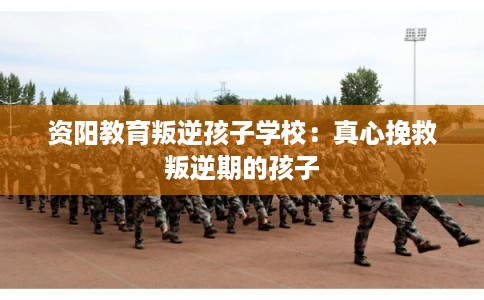 资阳教育叛逆孩子学校：真心挽救叛逆期的孩子