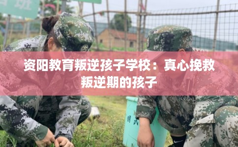 资阳教育叛逆孩子学校：真心挽救叛逆期的孩子