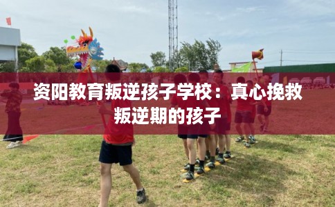 资阳教育叛逆孩子学校：真心挽救叛逆期的孩子