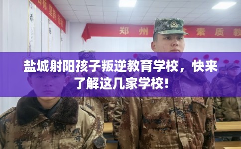 盐城射阳孩子叛逆教育学校，快来了解这几家学校!