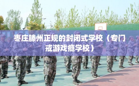 枣庄滕州正规的封闭式学校（专门戒游戏瘾学校）