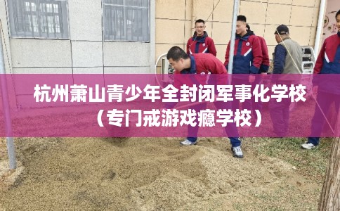 杭州萧山青少年全封闭军事化学校(专门戒游戏瘾学校) 杭州萧山青少年全封闭军事化学校(专门戒游戏瘾学校)