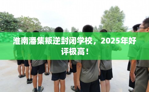 淮南潘集叛逆封闭学校,2025年好评极高! 淮南潘集叛逆封闭学校,2025年好评极高!