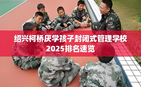绍兴柯桥厌学孩子封闭式管理学校2025排名速览