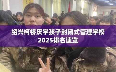 绍兴柯桥厌学孩子封闭式管理学校2025排名速览