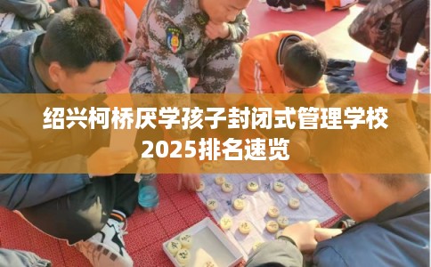 绍兴柯桥厌学孩子封闭式管理学校2025排名速览
