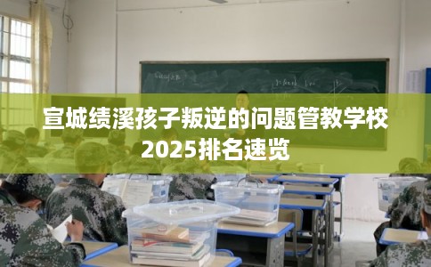 宣城绩溪孩子叛逆的问题管教学校2025排名速览