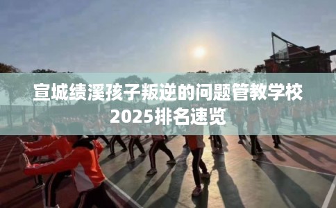 宣城绩溪孩子叛逆的问题管教学校2025排名速览