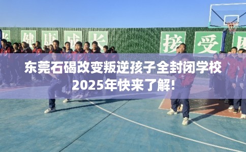 东莞石碣改变叛逆孩子全封闭学校2025年快来了解!