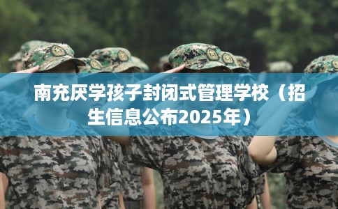 南充厌学孩子封闭式管理学校(招生信息公布2025年) 南充厌学孩子封闭式管理学校(招生信息公布2025年)