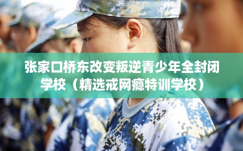 张家口桥东改变叛逆青少年全封闭学校（精选戒网瘾特训学校）