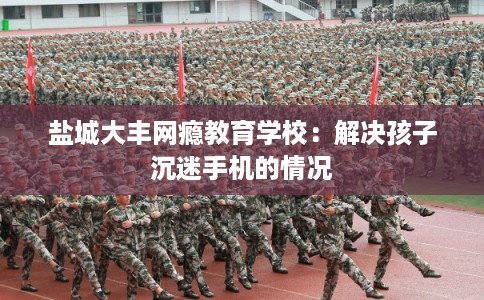 盐城大丰网瘾教育学校：解决孩子沉迷手机的情况