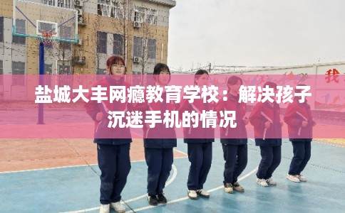 盐城大丰网瘾教育学校：解决孩子沉迷手机的情况