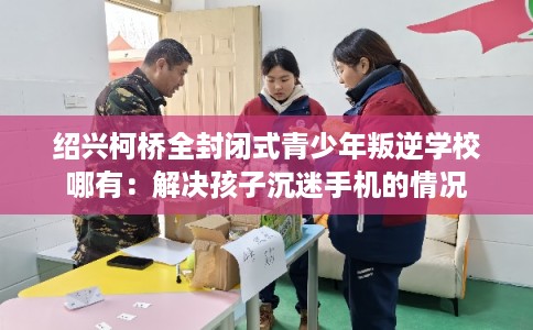 绍兴柯桥全封闭式青少年叛逆学校哪有：解决孩子沉迷手机的情况