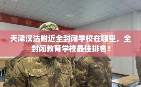 天津汉沽附近全封闭学校在哪里,全封闭教育学校最佳排名! 天津汉沽附近全封闭学校在哪里,全封闭教育学校最佳排名!