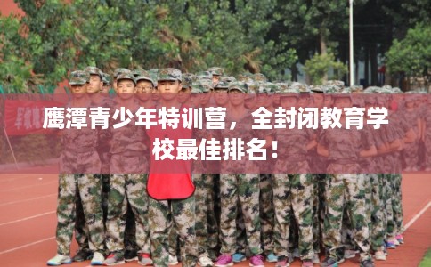 鹰潭青少年特训营,全封闭教育学校最佳排名! 鹰潭青少年特训营,全封闭教育学校最佳排名!