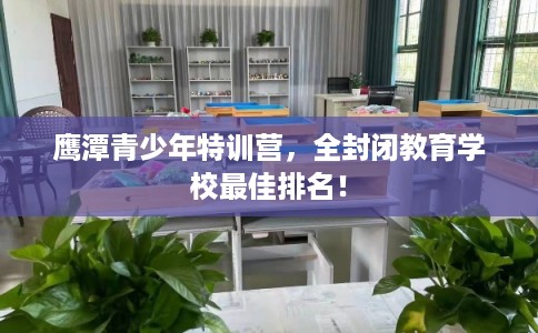 鹰潭青少年特训营，全封闭教育学校最佳排名！