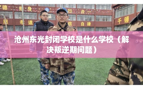 沧州东光封闭学校是什么学校（解决叛逆期问题）