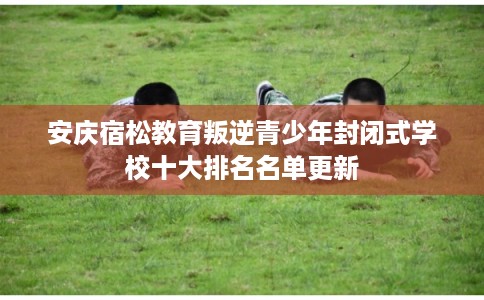 安庆宿松教育叛逆青少年封闭式学校十大排名名单更新