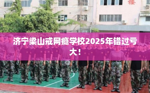 济宁梁山戒网瘾学校2025年错过亏大！